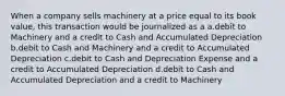 When a company sells machinery at a price equal to its book value, this transaction would be journalized as a a.debit to Machinery and a credit to Cash and Accumulated Depreciation b.debit to Cash and Machinery and a credit to Accumulated Depreciation c.debit to Cash and Depreciation Expense and a credit to Accumulated Depreciation d.debit to Cash and Accumulated Depreciation and a credit to Machinery