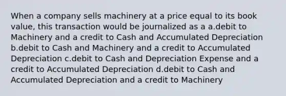 When a company sells machinery at a price equal to its book value, this transaction would be journalized as a a.debit to Machinery and a credit to Cash and Accumulated Depreciation b.debit to Cash and Machinery and a credit to Accumulated Depreciation c.debit to Cash and Depreciation Expense and a credit to Accumulated Depreciation d.debit to Cash and Accumulated Depreciation and a credit to Machinery