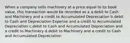 When a company sells machinery at a price equal to its book value, this transaction would be recorded as a a.debit to Cash and Machinery and a credit to Accumulated Depreciation b.debit to Cash and Depreciation Expense and a credit to Accumulated Depreciation c.debit to Cash and Accumulated Depreciation and a credit to Machinery d.debit to Machinery and a credit to Cash and Accumulated Depreciation