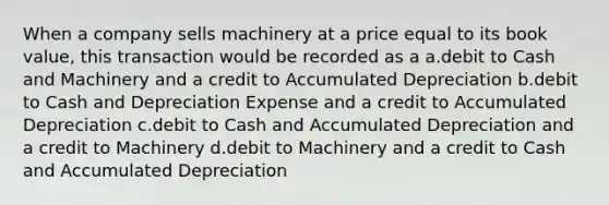 When a company sells machinery at a price equal to its book value, this transaction would be recorded as a a.debit to Cash and Machinery and a credit to Accumulated Depreciation b.debit to Cash and Depreciation Expense and a credit to Accumulated Depreciation c.debit to Cash and Accumulated Depreciation and a credit to Machinery d.debit to Machinery and a credit to Cash and Accumulated Depreciation