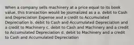 When a company sells machinery at a price equal to its book value, this transaction would be journalized as a a. debit to Cash and Depreciation Expense and a credit to Accumulated Depreciation b. debit to Cash and Accumulated Depreciation and a credit to Machinery c. debit to Cash and Machinery and a credit to Accumulated Depreciation d. debit to Machinery and a credit to Cash and Accumulated Depreciation