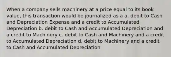 When a company sells machinery at a price equal to its book value, this transaction would be journalized as a a. debit to Cash and Depreciation Expense and a credit to Accumulated Depreciation b. debit to Cash and Accumulated Depreciation and a credit to Machinery c. debit to Cash and Machinery and a credit to Accumulated Depreciation d. debit to Machinery and a credit to Cash and Accumulated Depreciation