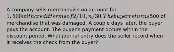 A company sells merchandise on account for 1,500 with credit terms of 2/10, n/30. The buyer returns500 of merchandise that was damaged. A couple days later, the buyer pays the account. The buyer's payment occurs within the discount period. What journal entry does the seller record when it receives the check from the buyer?