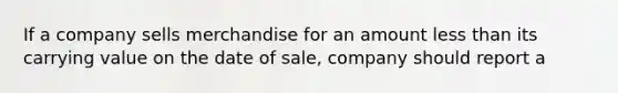 If a company sells merchandise for an amount less than its carrying value on the date of sale, company should report a