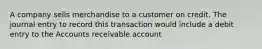 A company sells merchandise to a customer on credit. The journal entry to record this transaction would include a debit entry to the Accounts receivable account