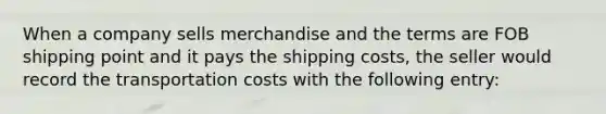 When a company sells merchandise and the terms are FOB shipping point and it pays the shipping costs, the seller would record the transportation costs with the following entry: