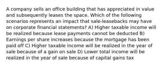 A company sells an office building that has appreciated in value and subsequently leases the space. Which of the following scenarios represents an impact that sale-leasebacks may have on corporate financial statements? A) Higher taxable income will be realized because lease payments cannot be deducted B) Earnings per share increases because the mortgage has been paid off C) Higher taxable income will be realized in the year of sale because of a gain on sale D) Lower total income will be realized in the year of sale because of capital gains tax