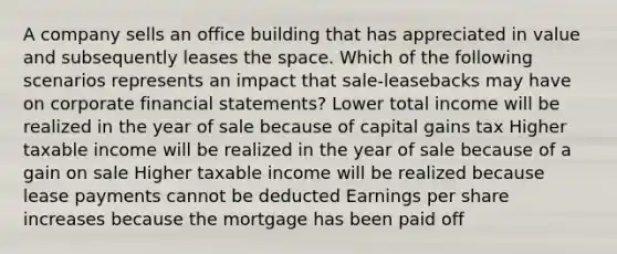 A company sells an office building that has appreciated in value and subsequently leases the space. Which of the following scenarios represents an impact that sale-leasebacks may have on corporate financial statements? Lower total income will be realized in the year of sale because of capital gains tax Higher taxable income will be realized in the year of sale because of a gain on sale Higher taxable income will be realized because lease payments cannot be deducted Earnings per share increases because the mortgage has been paid off