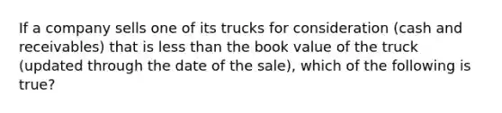 If a company sells one of its trucks for consideration (cash and receivables) that is less than the book value of the truck (updated through the date of the sale), which of the following is true?