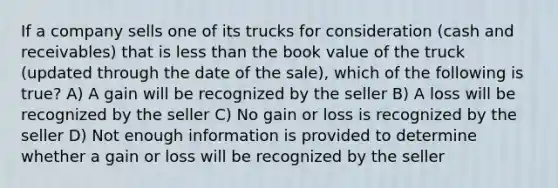 If a company sells one of its trucks for consideration (cash and receivables) that is less than the book value of the truck (updated through the date of the sale), which of the following is true? A) A gain will be recognized by the seller B) A loss will be recognized by the seller C) No gain or loss is recognized by the seller D) Not enough information is provided to determine whether a gain or loss will be recognized by the seller