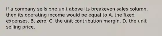 If a company sells one unit above its breakeven sales​ column, then its operating income would be equal to A. the fixed expenses. B. zero. C. the unit contribution margin. D. the unit selling price.