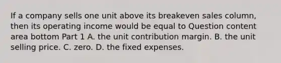 If a company sells one unit above its breakeven sales​ column, then its operating income would be equal to Question content area bottom Part 1 A. the unit contribution margin. B. the unit selling price. C. zero. D. the fixed expenses.