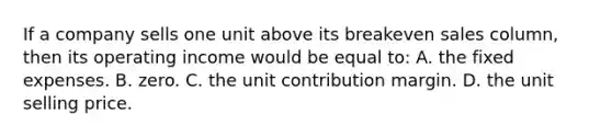 If a company sells one unit above its breakeven sales​ column, then its operating income would be equal to: A. the fixed expenses. B. zero. C. the unit contribution margin. D. the unit selling price.