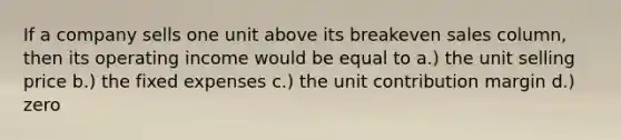 If a company sells one unit above its breakeven sales column, then its operating income would be equal to a.) the unit selling price b.) the fixed expenses c.) the unit contribution margin d.) zero