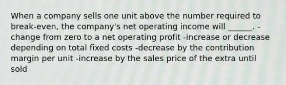 When a company sells one unit above the number required to break-even, the company's net operating income will ______. -change from zero to a net operating profit -increase or decrease depending on total fixed costs -decrease by the contribution margin per unit -increase by the sales price of the extra until sold