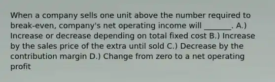 When a company sells one unit above the number required to break-even, company's net operating income will _______. A.) Increase or decrease depending on total fixed cost B.) Increase by the sales price of the extra until sold C.) Decrease by the contribution margin D.) Change from zero to a net operating profit