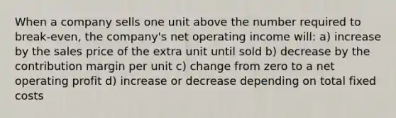 When a company sells one unit above the number required to break-even, the company's net operating income will: a) increase by the sales price of the extra unit until sold b) decrease by the contribution margin per unit c) change from zero to a net operating profit d) increase or decrease depending on total fixed costs