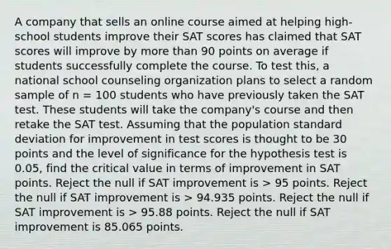 A company that sells an online course aimed at helping high-school students improve their SAT scores has claimed that SAT scores will improve by more than 90 points on average if students successfully complete the course. To test this, a national school counseling organization plans to select a random sample of n = 100 students who have previously taken the SAT test. These students will take the company's course and then retake the SAT test. Assuming that the population standard deviation for improvement in test scores is thought to be 30 points and the level of significance for the hypothesis test is 0.05, find the critical value in terms of improvement in SAT points. Reject the null if SAT improvement is > 95 points. Reject the null if SAT improvement is > 94.935 points. Reject the null if SAT improvement is > 95.88 points. Reject the null if SAT improvement is 85.065 points.