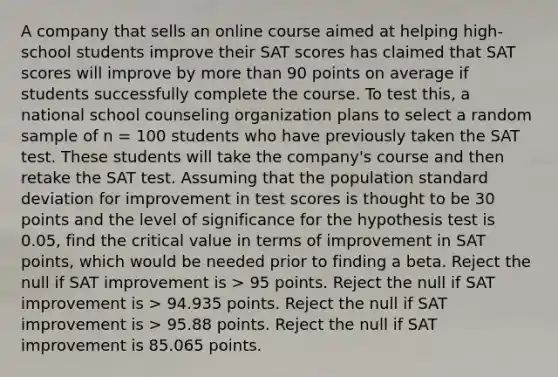 A company that sells an online course aimed at helping high-school students improve their SAT scores has claimed that SAT scores will improve by more than 90 points on average if students successfully complete the course. To test this, a national school counseling organization plans to select a random sample of n = 100 students who have previously taken the SAT test. These students will take the company's course and then retake the SAT test. Assuming that the population standard deviation for improvement in test scores is thought to be 30 points and the level of significance for the hypothesis test is 0.05, find the critical value in terms of improvement in SAT points, which would be needed prior to finding a beta. Reject the null if SAT improvement is > 95 points. Reject the null if SAT improvement is > 94.935 points. Reject the null if SAT improvement is > 95.88 points. Reject the null if SAT improvement is 85.065 points.