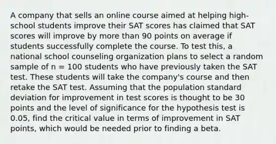 A company that sells an online course aimed at helping high-school students improve their SAT scores has claimed that SAT scores will improve by more than 90 points on average if students successfully complete the course. To test this, a national school counseling organization plans to select a random sample of n = 100 students who have previously taken the SAT test. These students will take the company's course and then retake the SAT test. Assuming that the population standard deviation for improvement in test scores is thought to be 30 points and the level of significance for the hypothesis test is 0.05, find the critical value in terms of improvement in SAT points, which would be needed prior to finding a beta.