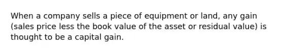 When a company sells a piece of equipment or​ land, any gain​ (sales price less the book value of the asset or residual​ value) is thought to be a capital gain.