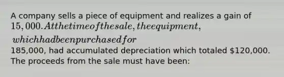 A company sells a piece of equipment and realizes a gain of 15,000. At the time of the sale, the equipment, which had been purchased for185,000, had accumulated depreciation which totaled 120,000. The proceeds from the sale must have been: