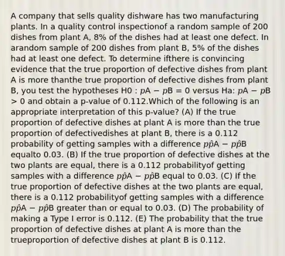 A company that sells quality dishware has two manufacturing plants. In a quality control inspectionof a random sample of 200 dishes from plant A, 8% of the dishes had at least one defect. In arandom sample of 200 dishes from plant B, 5% of the dishes had at least one defect. To determine ifthere is convincing evidence that the true proportion of defective dishes from plant A is more thanthe true proportion of defective dishes from plant B, you test the hypotheses H0 : 𝑝A − 𝑝B = 0 versus Ha: 𝑝A − 𝑝B > 0 and obtain a p-value of 0.112.Which of the following is an appropriate interpretation of this p-value? (A) If the true proportion of defective dishes at plant A is more than the true proportion of defectivedishes at plant B, there is a 0.112 probability of getting samples with a difference 𝑝𝑝̂A − 𝑝𝑝̂B equalto 0.03. (B) If the true proportion of defective dishes at the two plants are equal, there is a 0.112 probabilityof getting samples with a difference 𝑝𝑝̂A − 𝑝𝑝̂B equal to 0.03. (C) If the true proportion of defective dishes at the two plants are equal, there is a 0.112 probabilityof getting samples with a difference 𝑝𝑝̂A − 𝑝𝑝̂B greater than or equal to 0.03. (D) The probability of making a Type I error is 0.112. (E) The probability that the true proportion of defective dishes at plant A is more than the trueproportion of defective dishes at plant B is 0.112.