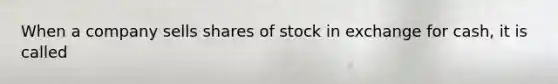 When a company sells shares of stock in exchange for cash, it is called