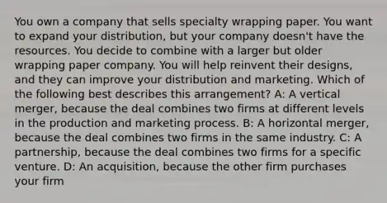 You own a company that sells specialty wrapping paper. You want to expand your distribution, but your company doesn't have the resources. You decide to combine with a larger but older wrapping paper company. You will help reinvent their designs, and they can improve your distribution and marketing. Which of the following best describes this arrangement? A: A vertical merger, because the deal combines two firms at different levels in the production and marketing process. B: A horizontal merger, because the deal combines two firms in the same industry. C: A partnership, because the deal combines two firms for a specific venture. D: An acquisition, because the other firm purchases your firm