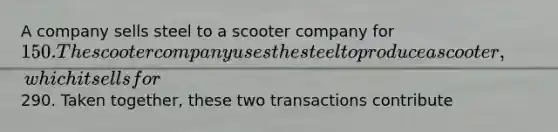 A company sells steel to a scooter company for 150. The scooter company uses the steel to produce a scooter, which it sells for290. Taken together, these two transactions contribute