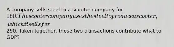 A company sells steel to a scooter company for 150. The scooter company uses the steel to produce a scooter,which it sells for290. Taken together, these two transactions contribute what to GDP?