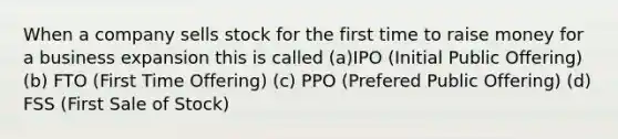 When a company sells stock for the first time to raise money for a business expansion this is called (a)IPO (Initial Public Offering) (b) FTO (First Time Offering) (c) PPO (Prefered Public Offering) (d) FSS (First Sale of Stock)