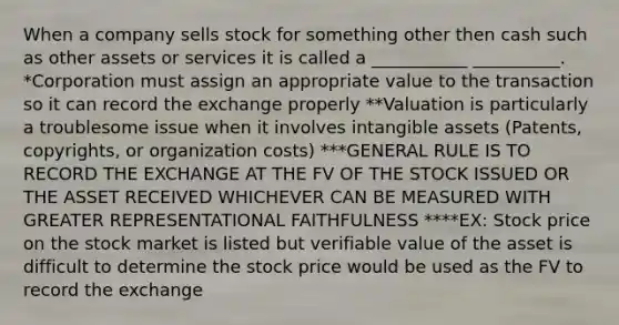 When a company sells stock for something other then cash such as other assets or services it is called a ___________ __________. *Corporation must assign an appropriate value to the transaction so it can record the exchange properly **Valuation is particularly a troublesome issue when it involves intangible assets (Patents, copyrights, or organization costs) ***GENERAL RULE IS TO RECORD THE EXCHANGE AT THE FV OF THE STOCK ISSUED OR THE ASSET RECEIVED WHICHEVER CAN BE MEASURED WITH GREATER REPRESENTATIONAL FAITHFULNESS ****EX: Stock price on the stock market is listed but verifiable value of the asset is difficult to determine the stock price would be used as the FV to record the exchange