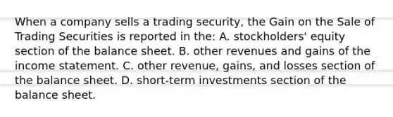 When a company sells a trading​ security, the Gain on the Sale of Trading Securities is reported in​ the: A. ​stockholders' equity section of the balance sheet. B. other revenues and gains of the income statement. C. other​ revenue, gains, and losses section of the balance sheet. D. short-term investments section of the balance sheet.