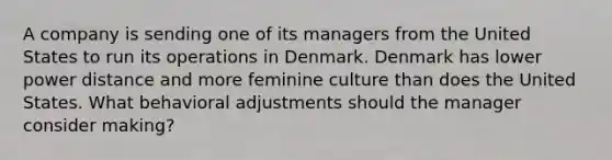 A company is sending one of its managers from the United States to run its operations in Denmark. Denmark has lower power distance and more feminine culture than does the United States. What behavioral adjustments should the manager consider making?