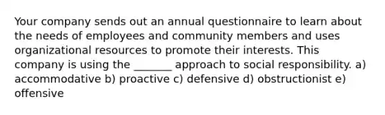 Your company sends out an annual questionnaire to learn about the needs of employees and community members and uses organizational resources to promote their interests. This company is using the _______ approach to social responsibility. a) accommodative b) proactive c) defensive d) obstructionist e) offensive