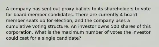 A company has sent out proxy ballots to its shareholders to vote for board member candidates. There are currently 4 board member seats up for election, and the company uses a cumulative voting structure. An investor owns 500 shares of this corporation. What is the maximum number of votes the investor could cast for a single candidate?