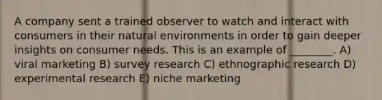 A company sent a trained observer to watch and interact with consumers in their natural environments in order to gain deeper insights on consumer needs. This is an example of ________. A) viral marketing B) survey research C) ethnographic research D) experimental research E) niche marketing