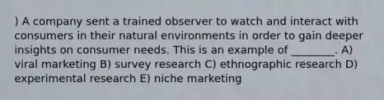 ) A company sent a trained observer to watch and interact with consumers in their natural environments in order to gain deeper insights on consumer needs. This is an example of ________. A) viral marketing B) survey research C) ethnographic research D) <a href='https://www.questionai.com/knowledge/kD5GeV2lsd-experimental-research' class='anchor-knowledge'>experimental research</a> E) niche marketing