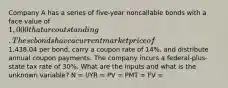 Company A has a series of five-year noncallable bonds with a face value of 1,000 that are outstanding. These bonds have a current market price of1,438.04 per bond, carry a coupon rate of 14%, and distribute annual coupon payments. The company incurs a federal-plus-state tax rate of 30%. What are the inputs and what is the unknown variable? N = I/YR = PV = PMT = FV =