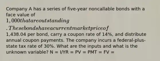 Company A has a series of five-year noncallable bonds with a face value of 1,000 that are outstanding. These bonds have a current market price of1,438.04 per bond, carry a coupon rate of 14%, and distribute annual coupon payments. The company incurs a federal-plus-state tax rate of 30%. What are the inputs and what is the unknown variable? N = I/YR = PV = PMT = FV =