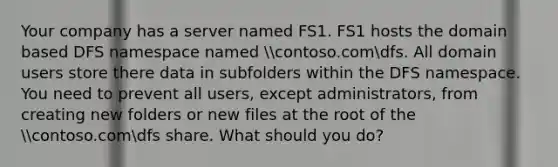 Your company has a server named FS1. FS1 hosts the domain based DFS namespace named contoso.comdfs. All domain users store there data in subfolders within the DFS namespace. You need to prevent all users, except administrators, from creating new folders or new files at the root of the contoso.comdfs share. What should you do?