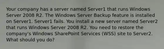 Your company has a server named Server1 that runs Windows Server 2008 R2. The Windows Server Backup feature is installed on Server1. Server1 fails. You install a new server named Server2 that runs Windows Server 2008 R2. You need to restore the company's Windows SharePoint Services (WSS) site to Server2. What should you do?