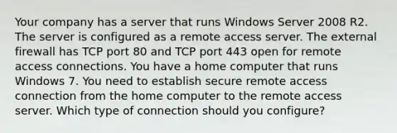 Your company has a server that runs Windows Server 2008 R2. The server is configured as a remote access server. The external firewall has TCP port 80 and TCP port 443 open for remote access connections. You have a home computer that runs Windows 7. You need to establish secure remote access connection from the home computer to the remote access server. Which type of connection should you configure?