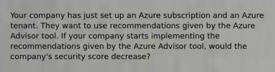 Your company has just set up an Azure subscription and an Azure tenant. They want to use recommendations given by the Azure Advisor tool. If your company starts implementing the recommendations given by the Azure Advisor tool, would the company's security score decrease?