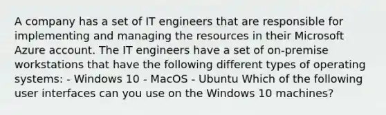 A company has a set of IT engineers that are responsible for implementing and managing the resources in their Microsoft Azure account. The IT engineers have a set of on-premise workstations that have the following different types of operating systems: - Windows 10 - MacOS - Ubuntu Which of the following user interfaces can you use on the Windows 10 machines?