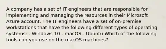 A company has a set of IT engineers that are responsible for implementing and managing the resources in their Microsoft Azure account. The IT engineers have a set of on-premise workstations that have the following different types of operating systems: - Windows 10 - macOS - Ubuntu Which of the following tools can you use on the macOS machines?