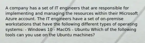 A company has a set of IT engineers that are responsible for implementing and managing the resources within their Microsoft Azure account. The IT engineers have a set of on-premise workstations that have the following different types of operating systems: - Windows 10 - MacOS - Ubuntu Which of the following tools can you use on the Ubuntu machines?