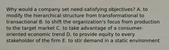 Why would a company set need-satisfying objectives? A. to modify the hierarchical structure from transformational to transactional B. to shift the organization's focus from production to the target market C. to take advantage of a consumer-oriented economic trend D. to provide equity to every stakeholder of the firm E. to stir demand in a static environment