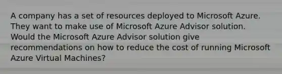 A company has a set of resources deployed to Microsoft Azure. They want to make use of Microsoft Azure Advisor solution. Would the Microsoft Azure Advisor solution give recommendations on how to reduce the cost of running Microsoft Azure Virtual Machines?